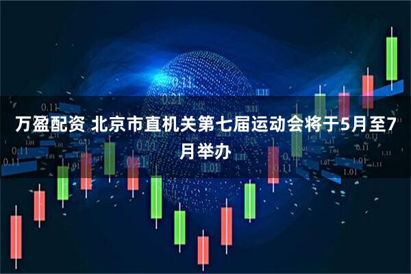万盈配资 北京市直机关第七届运动会将于5月至7月举办