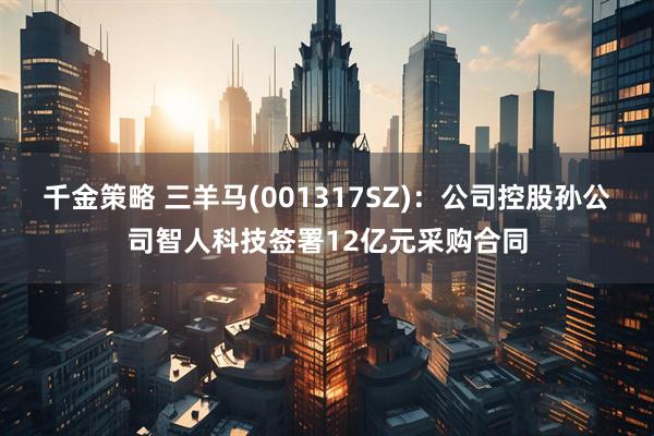 千金策略 三羊马(001317SZ)：公司控股孙公司智人科技签署12亿元采购合同