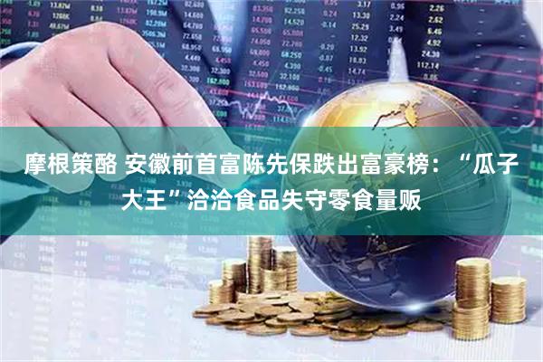 摩根策酪 安徽前首富陈先保跌出富豪榜：“瓜子大王”洽洽食品失守零食量贩