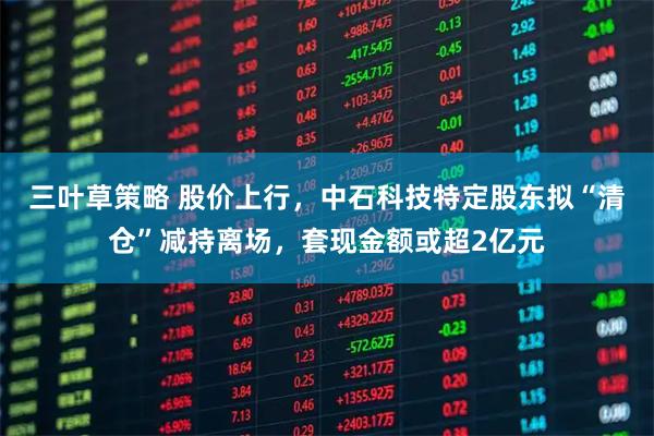 三叶草策略 股价上行，中石科技特定股东拟“清仓”减持离场，套现金额或超2亿元