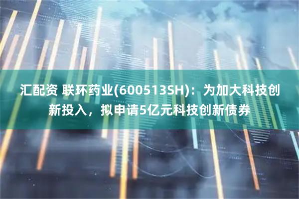 汇配资 联环药业(600513SH)：为加大科技创新投入，拟申请5亿元科技创新债券