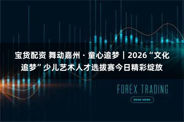 宝货配资 舞动嘉州 · 童心追梦｜2026“文化追梦”少儿艺术人才选拔赛今日精彩绽放
