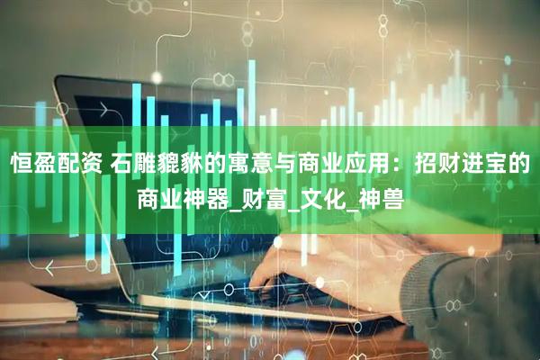 恒盈配资 石雕貔貅的寓意与商业应用：招财进宝的商业神器_财富_文化_神兽