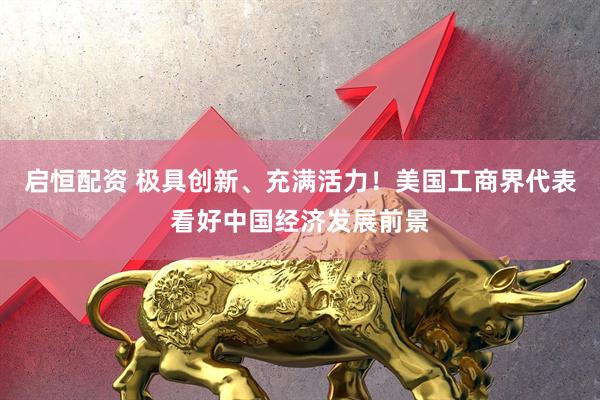 启恒配资 极具创新、充满活力！美国工商界代表看好中国经济发展前景