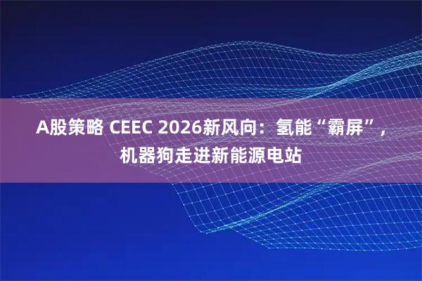 A股策略 CEEC 2026新风向：氢能“霸屏”，机器狗走进新能源电站