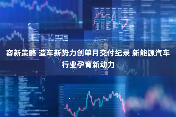 容新策略 造车新势力创单月交付纪录 新能源汽车行业孕育新动力